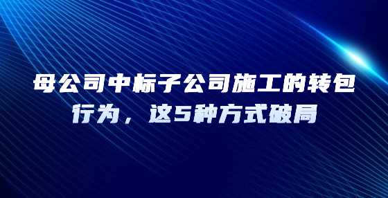 母公司中标子公司施工的转包行为，这5种方式破局