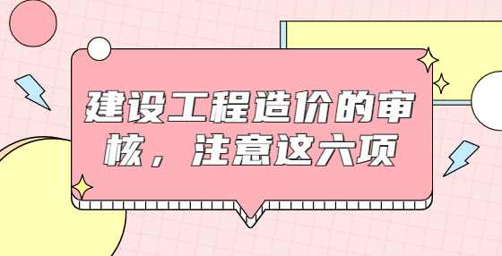 建设工程造价的审核，注意这六项