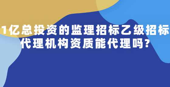1亿总投资的监理招标乙级招标代理机构资质能代理吗?