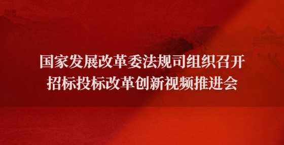 国家发展改革委法规司组织召开招标投标改革创新视频推进会