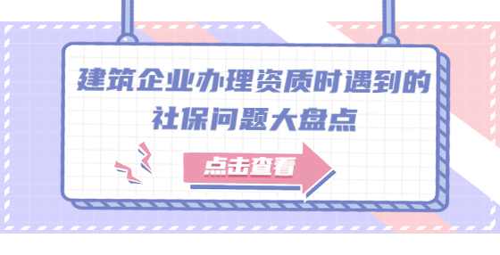 建筑企业办理资质时遇到的社保问题大盘点