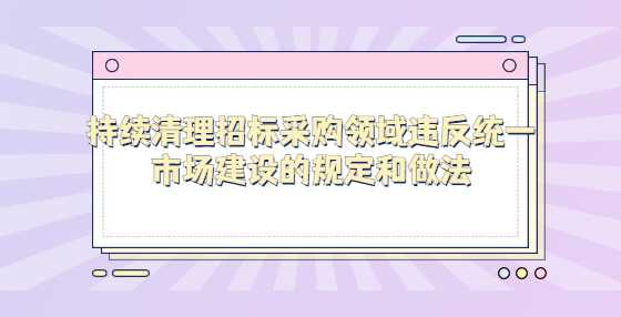 持续清理招标采购领域违反统一市场建设的规定和做法