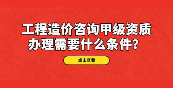 工程造价咨询甲级资质办理需要什么条件？