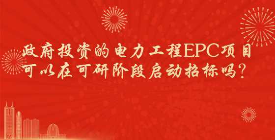 政府投资的电力工程EPC项目可以在可研阶段启动招标吗？