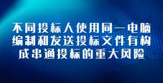 不同投标人使用同一电脑编制和发送投标文件有构成串通投标的重大风险