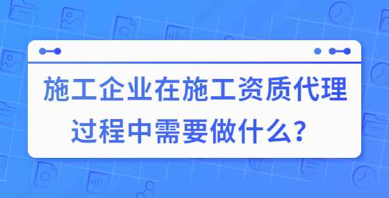 施工企业在施工资质代理过程中需要做什么？