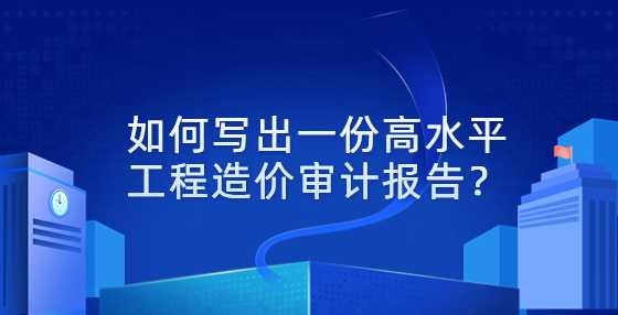 如何写出一份高水平工程造价审计报告？