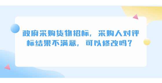 政府采购货物招标，采购人对评标结果不满意，可以修改吗？
