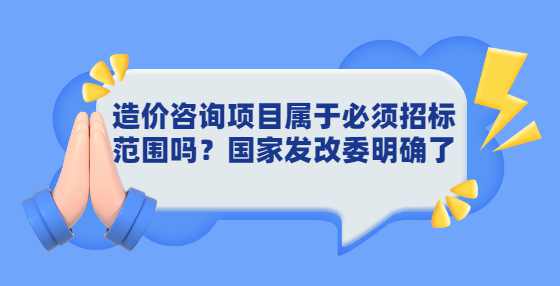 造价咨询项目属于必须招标范围吗？国家发改委明确了