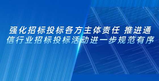 强化招标投标各方主体责任 推进通信行业招标投标活动进一步规范有序