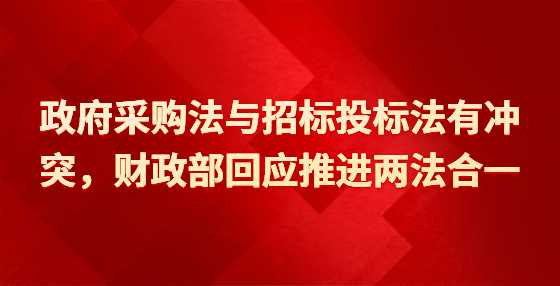 政府采购法与招标投标法有冲突，财政部回应推进两法合一