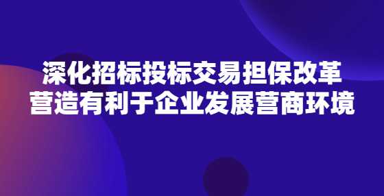 深化招标投标交易担保改革 营造有利于企业发展营商环境