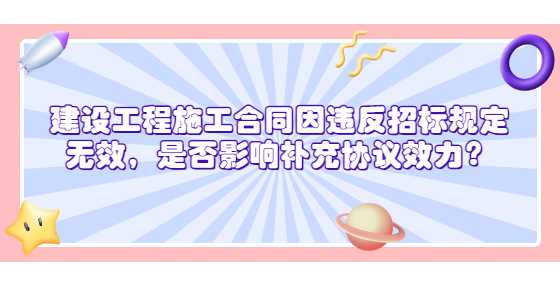  建设工程施工合同因违反招标规定无效，是否影响补充协议效力？