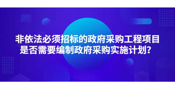 非依法必须招标的政府采购工程项目是否需要编制政府采购实施计划？