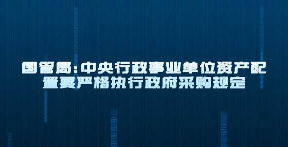 国管局：中央行政事业单位资产配置要严格执行政府采购规定