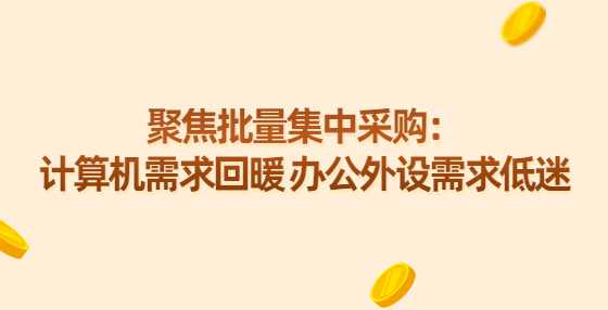 聚焦批量集中采购：计算机需求回暖 办公外设需求低迷
