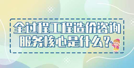 全过程工程造价咨询服务核心是什么？