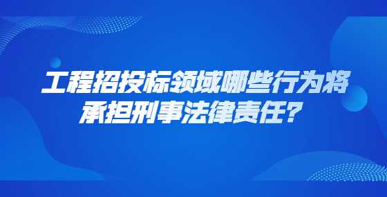 工程招投标领域哪些行为将承担刑事法律责任？