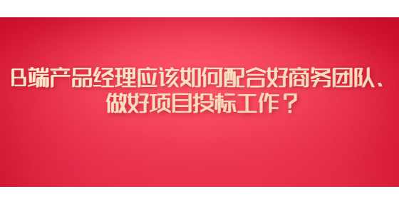 B端产品经理应该如何配合好商务团队、做好项目投标工作？