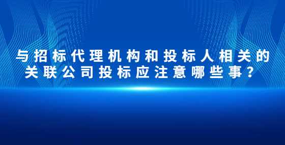 与招标代理机构和投标人相关的关联公司投标应注意哪些事？