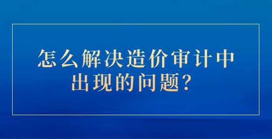 怎么解决造价审计中出现的问题？