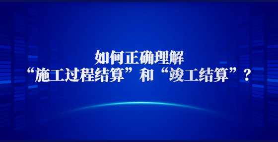 如何正确理解“施工过程结算”和“竣工结算”？