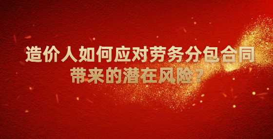 造价人如何应对劳务分包合同带来的潜在风险？