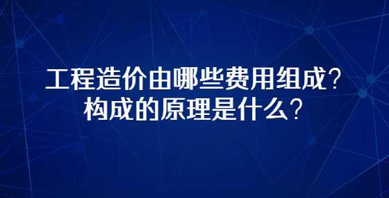 工程造价由哪些费用组成？构成的原理是什么？
