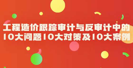 工程造价跟踪审计与反审计中的10大问题10大对策及10大案例