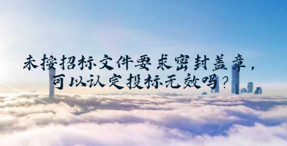 未按招标文件要求密封盖章，可以认定投标无效吗？