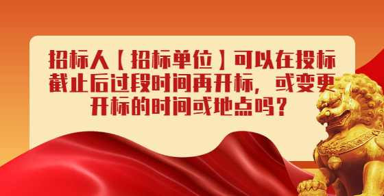招标人【招标单位】可以在投标截止后过段时间再开标，或变更开标的时间或地点吗？