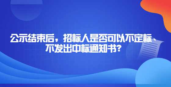 公示结束后，招标人是否可以不定标、不发出中标通知书？