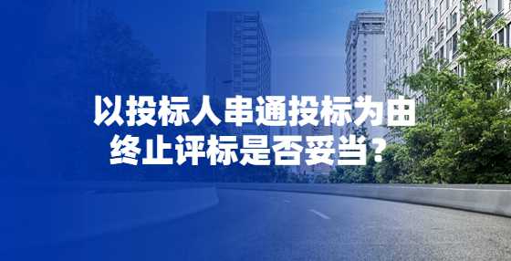 以投标人串通投标为由终止评标是否妥当？