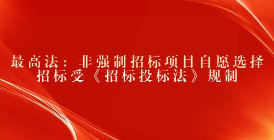 最高法：非强制招标项目自愿选择招标受《招标投标法》规制