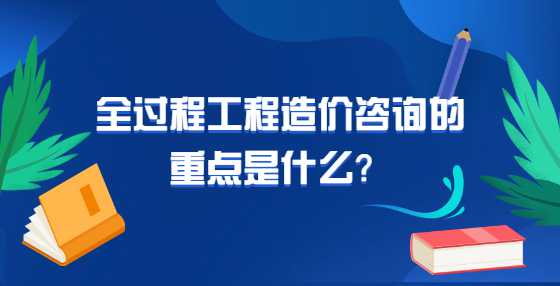 全过程工程造价咨询的重点是什么？