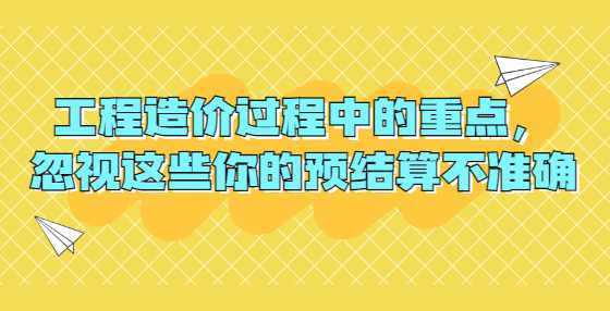 工程造价过程中的重点，忽视这些你的预结算不准确