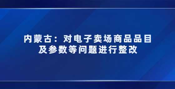 内蒙古对电子卖场商品品目及参数等问题进行整改，3月未完成商品将被下架