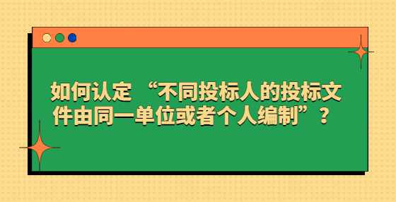 如何认定 “不同投标人的投标文件由同一单位或者个人编制”？