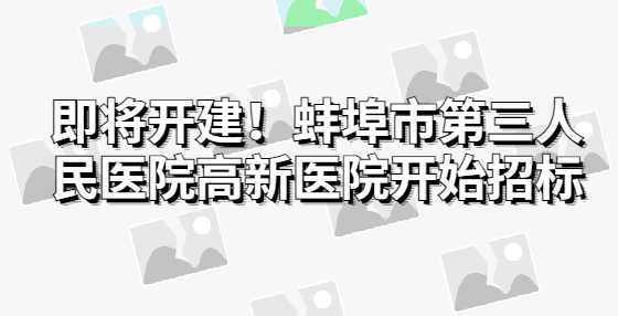 即将开建！蚌埠市第三人民医院高新医院开始招标