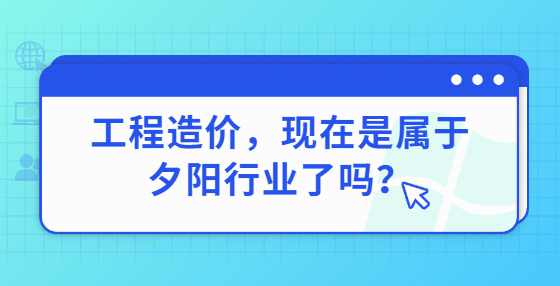 工程造价，现在是属于夕阳行业了吗？