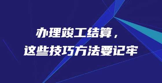 办理竣工结算，这些技巧方法要记牢