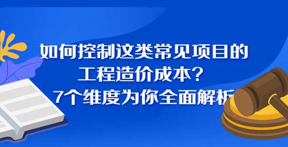 如何控制这类常见项目的工程造价成本？7个维度为你全面解析