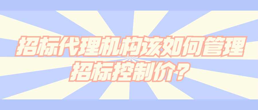 招标代理机构该如何管理招标控制价?