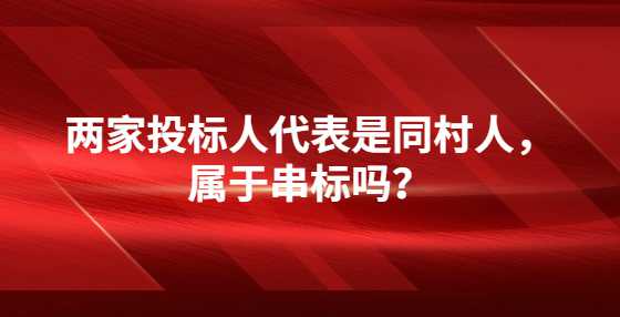 两家投标人代表是同村人，属于串标吗？