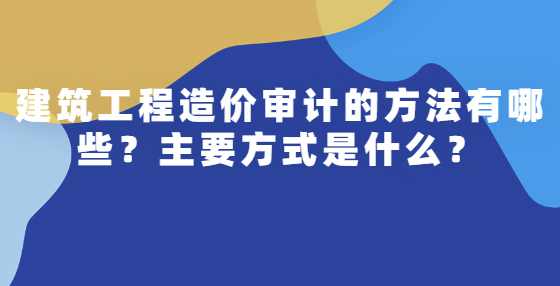建筑工程造价审计的方法有哪些？主要方式是什么？