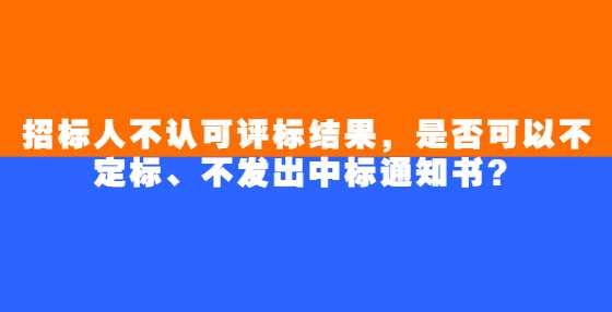 招标人不认可评标结果，是否可以不定标、不发出中标通知书？