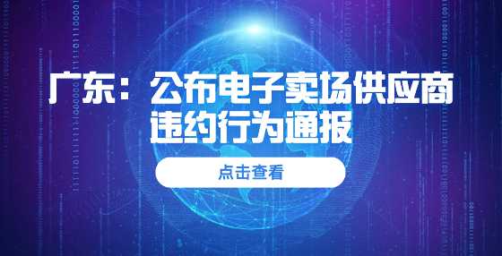 广东：公布电子卖场供应商违约行为通报 10家暂停交易6个月，15家取消资格