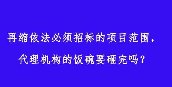 再缩依法必须招标的项目范围，代理机构的饭碗要砸完吗？