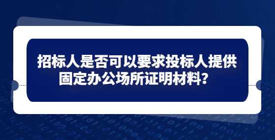 招标人是否可以要求投标人提供固定办公场所证明材料？