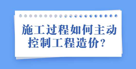 施工过程如何主动控制工程造价？